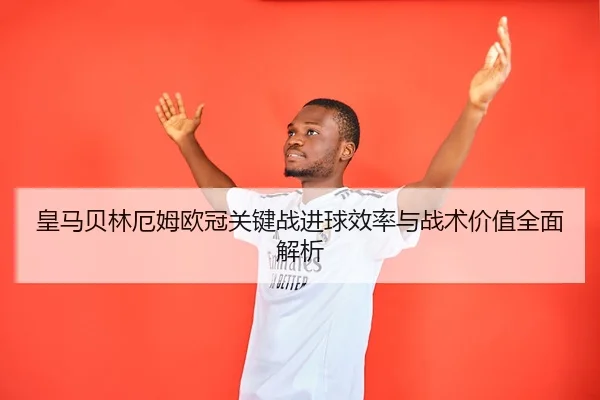 皇马贝林厄姆欧冠关键战进球效率与战术价值全面解析