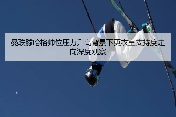 曼联滕哈格帅位压力升高背景下更衣室支持度走向深度观察