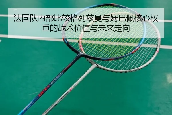 法国队内部比较格列兹曼与姆巴佩核心权重的战术价值与未来走向