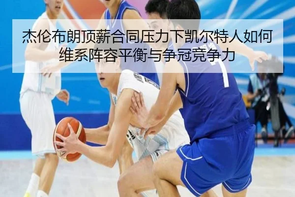 杰伦布朗顶薪合同压力下凯尔特人如何维系阵容平衡与争冠竞争力