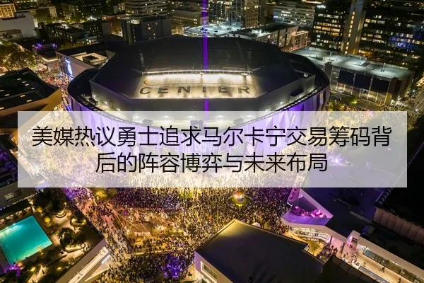 美媒热议勇士追求马尔卡宁交易筹码背后的阵容博弈与未来布局